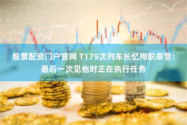 股票配资门户官网 T179次列车长忆殉职乘警：最后一次见他时正在执行任务