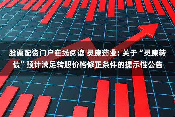 股票配资门户在线阅读 灵康药业: 关于“灵康转债”预计满足转股价格修正条件的提示性公告