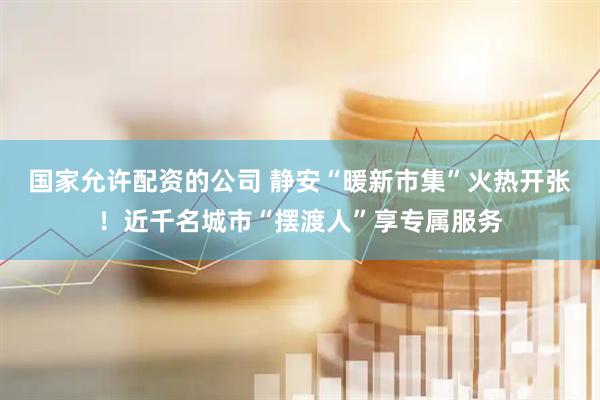 国家允许配资的公司 静安“暖新市集”火热开张！近千名城市“摆渡人”享专属服务