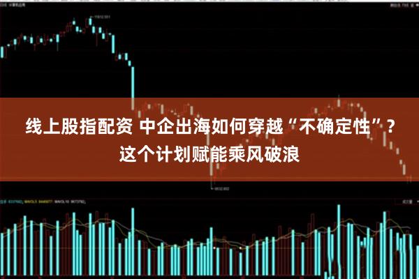 线上股指配资 中企出海如何穿越“不确定性”？这个计划赋能乘风破浪