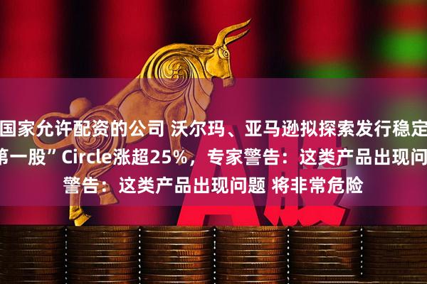 国家允许配资的公司 沃尔玛、亚马逊拟探索发行稳定币！“稳定币第一股”Circle涨超25%，专家警告：这类产品出现问题 将非常危险