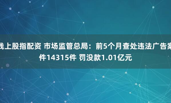 线上股指配资 市场监管总局：前5个月查处违法广告案件14315件 罚没款1.01亿元