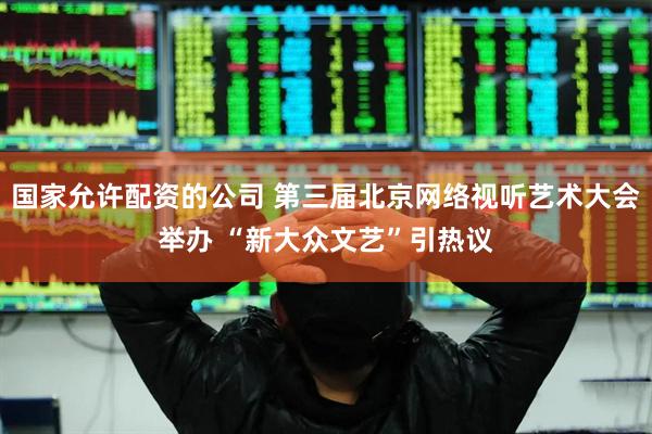 国家允许配资的公司 第三届北京网络视听艺术大会举办 “新大众文艺”引热议