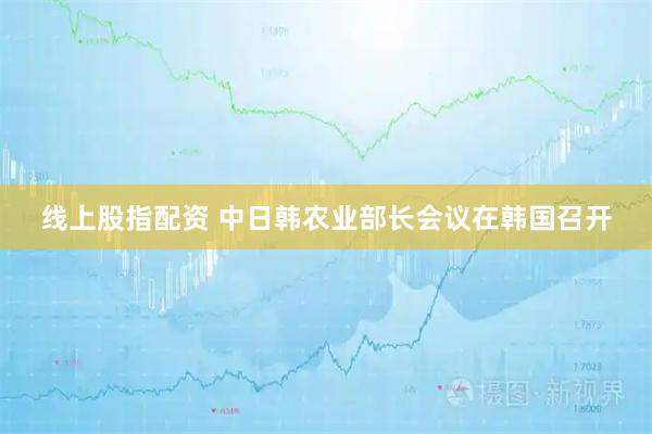 线上股指配资 中日韩农业部长会议在韩国召开