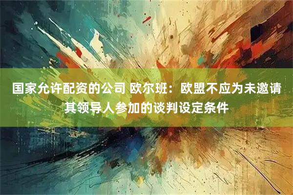 国家允许配资的公司 欧尔班：欧盟不应为未邀请其领导人参加的谈判设定条件