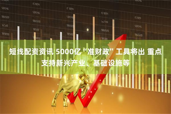 短线配资资讯 5000亿“准财政”工具将出 重点支持新兴产业、基础设施等