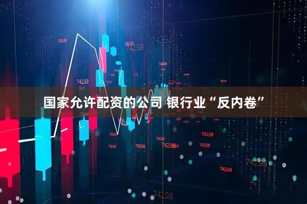 国家允许配资的公司 银行业“反内卷”