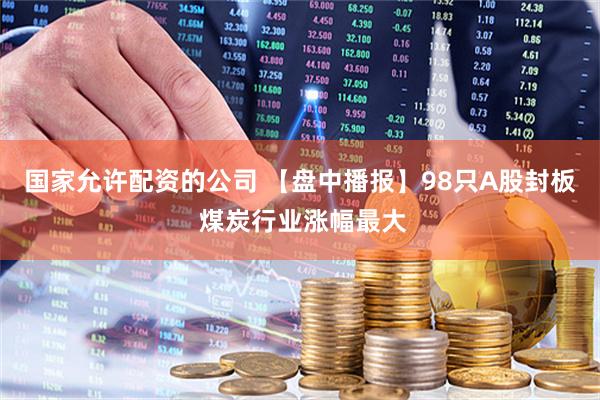 国家允许配资的公司 【盘中播报】98只A股封板 煤炭行业涨幅最大