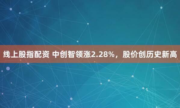 线上股指配资 中创智领涨2.28%，股价创历史新高