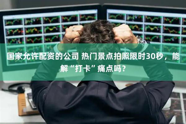国家允许配资的公司 热门景点拍照限时30秒，能解“打卡”痛点吗？