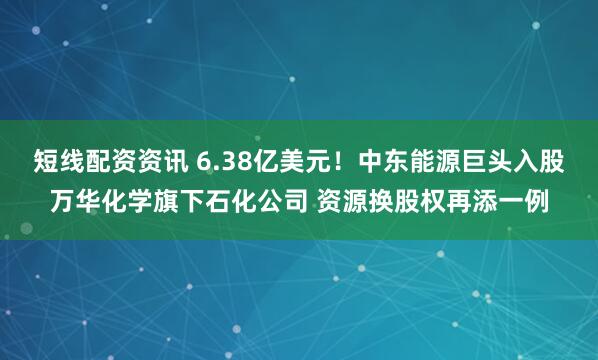 短线配资资讯 6.38亿美元！中东能源巨头入股万华化学旗下石化公司 资源换股权再添一例