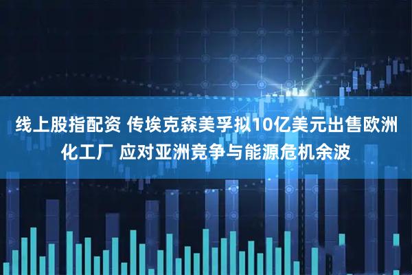 线上股指配资 传埃克森美孚拟10亿美元出售欧洲化工厂 应对亚洲竞争与能源危机余波