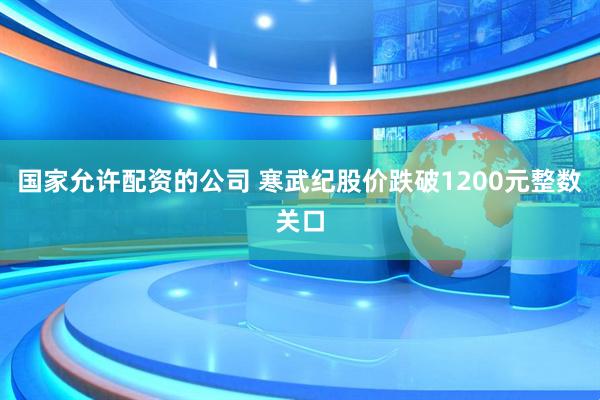 国家允许配资的公司 寒武纪股价跌破1200元整数关口