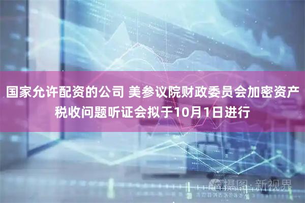 国家允许配资的公司 美参议院财政委员会加密资产税收问题听证会拟于10月1日进行