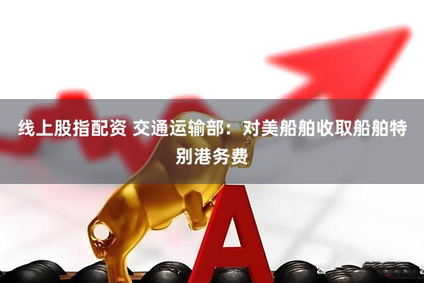 线上股指配资 交通运输部：对美船舶收取船舶特别港务费