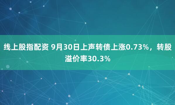 线上股指配资 9月30日上声转债上涨0.73%,转股溢价率30.3%