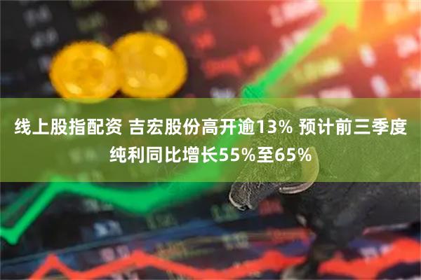 线上股指配资 吉宏股份高开逾13% 预计前三季度纯利同比增长55%至65%