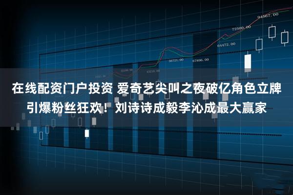 在线配资门户投资 爱奇艺尖叫之夜破亿角色立牌引爆粉丝狂欢!刘诗诗成毅李沁成最大赢家