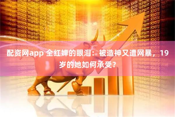 配资网app 全红婵的眼泪:被造神又遭网暴,19岁的她如何承受?