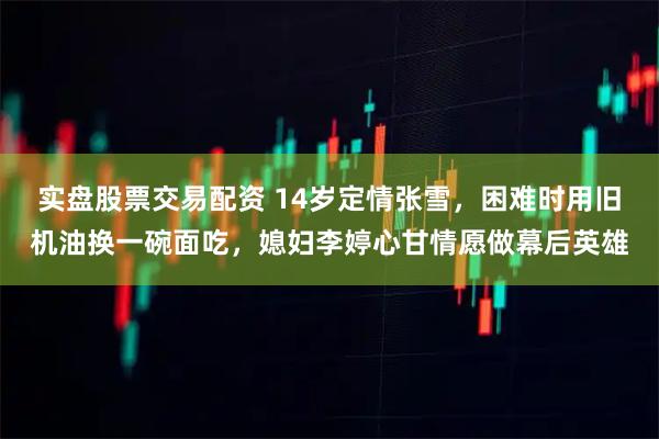 实盘股票交易配资 14岁定情张雪,困难时用旧机油换一碗面吃,媳妇李婷心甘情愿做幕后英雄