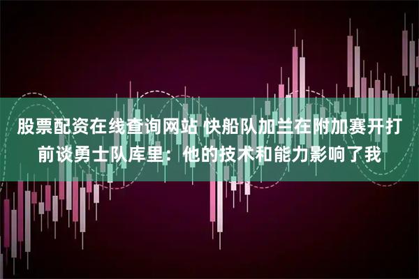 股票配资在线查询网站 快船队加兰在附加赛开打前谈勇士队库里：他的技术和能力影响了我