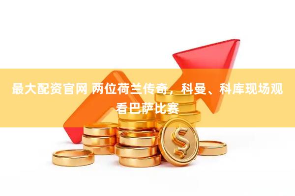 最大配资官网 两位荷兰传奇，科曼、科库现场观看巴萨比赛