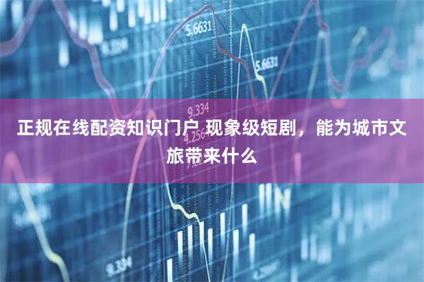 正规在线配资知识门户 现象级短剧，能为城市文旅带来什么