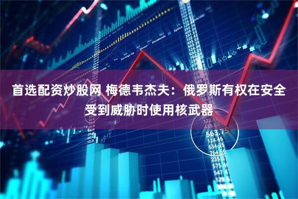 首选配资炒股网 梅德韦杰夫：俄罗斯有权在安全受到威胁时使用核武器