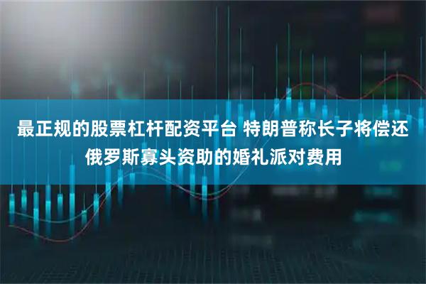 最正规的股票杠杆配资平台 特朗普称长子将偿还俄罗斯寡头资助的婚礼派对费用