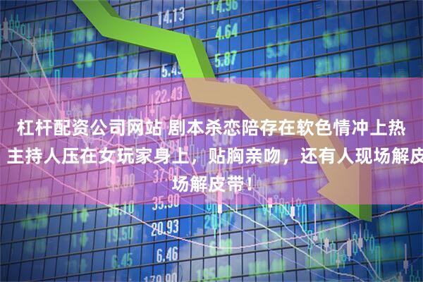 杠杆配资公司网站 剧本杀恋陪存在软色情冲上热搜：主持人压在女玩家身上，贴胸亲吻，还有人现场解皮带！