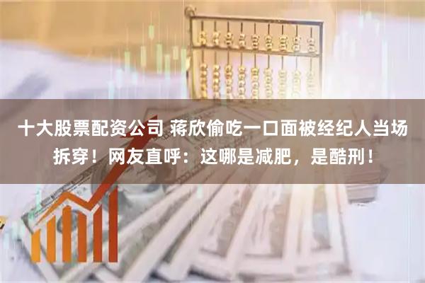 十大股票配资公司 蒋欣偷吃一口面被经纪人当场拆穿！网友直呼：这哪是减肥，是酷刑！