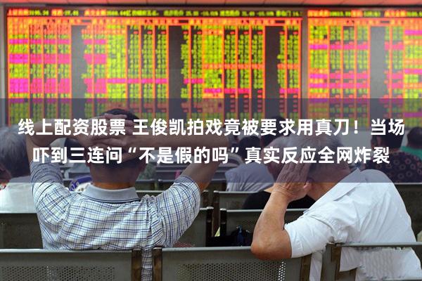 线上配资股票 王俊凯拍戏竟被要求用真刀!当场吓到三连问“不是假的吗”真实反应全网炸裂